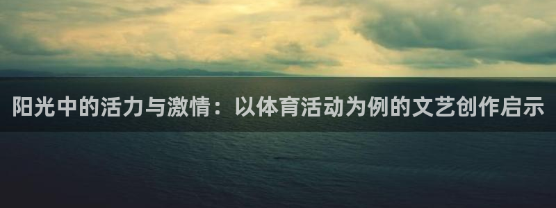 k1体育十年品牌值得信赖网址：阳光中的活力与激情：以体育活动为例的文艺创作启示