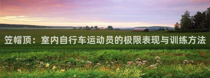 k1体育十年品牌官网：笠帽顶：室内自行车运动员的极限表现与训练方法